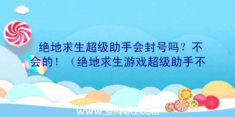 绝地求生超级助手会封号吗？不会的！（绝地求生游戏超级助手不容易封禁）